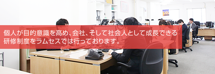 個人が目的意識を高め、会社、そして社会人として成長できる研修制度をラムセスでは行っております。